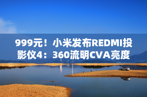 999元！小米发布REDMI投影仪4：360流明CVA亮度、1080P分辨率