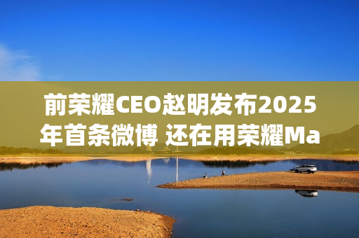 前荣耀CEO赵明发布2025年首条微博 还在用荣耀Magic7 Pro