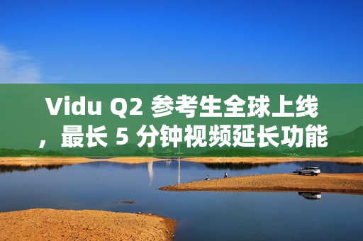 Vidu Q2 参考生全球上线，最长 5 分钟视频延长功能