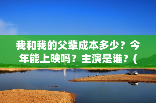 我和我的父辈成本多少？今年能上映吗？主演是谁？(我和我的父辈符合历史吗)