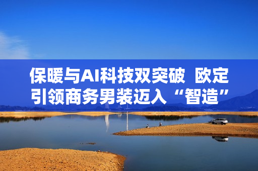 保暖与AI科技双突破  欧定引领商务男装迈入“智造”新时代