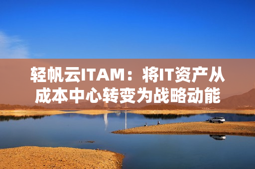 轻帆云ITAM：将IT资产从成本中心转变为战略动能