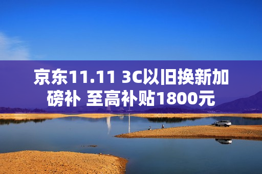 京东11.11 3C以旧换新加磅补 至高补贴1800元