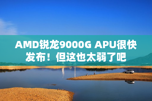 AMD锐龙9000G APU很快发布！但这也太弱了吧