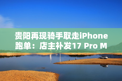 贵阳再现骑手取走iPhone跑单：店主补发17 Pro Max