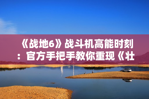 《战地6》战斗机高能时刻：官方手把手教你重现《壮志凌云2》精彩操作