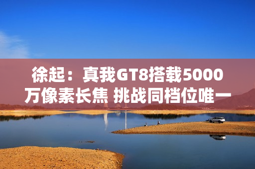 徐起:真我GT8搭载5000万像素长焦 挑战同档位唯一! 徐起:真我GT8搭载5000万像素长焦 挑战同档位唯一!