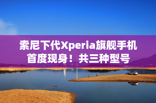 索尼下代Xperia旗舰手机首度现身!共三种型号 索尼下代Xperia旗舰手机首度现身!共三种型号