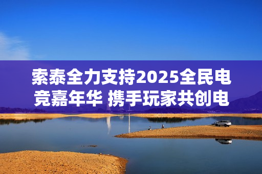 索泰全力支持2025全民电竞嘉年华 携手玩家共创电竞狂欢