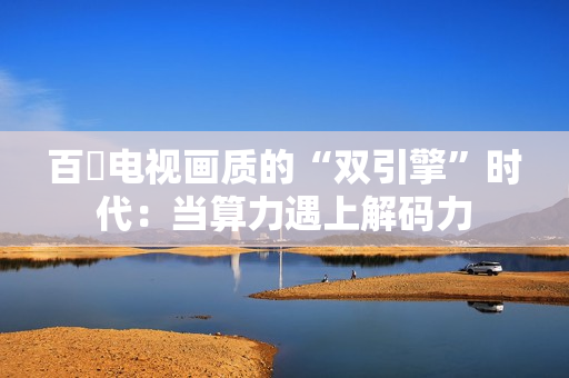 百吋电视画质的“双引擎”时代：当算力遇上解码力