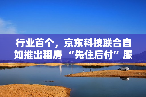 行业首个，京东科技联合自如推出租房 “先住后付”服务