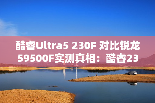 酷睿Ultra5 230F 对比锐龙59500F实测真相：酷睿230F游戏稳、创作快、AI更强