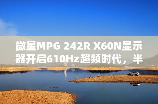 微星MPG 242R X60N显示器开启610Hz超频时代，半价引爆FPS战场