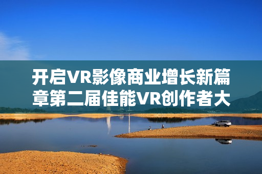 开启VR影像商业增长新篇章第二届佳能VR创作者大会引爆全生态