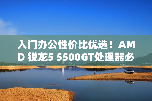 入门办公性价比优选！AMD 锐龙5 5500GT处理器必备