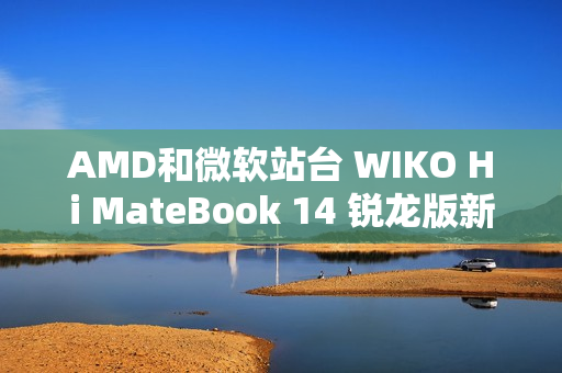 AMD和微软站台 WIKO Hi MateBook 14 锐龙版新品大咖秀实测亮眼