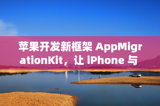 苹果开发新框架 AppMigrationKit,让 iPhone 与 Android 数据自由迁移 苹果开发新框架 AppMigrationKit,让 iPhone 与 Android 数据自由迁移