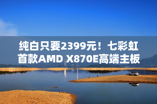纯白只要2399元！七彩虹首款AMD X870E高端主板开卖