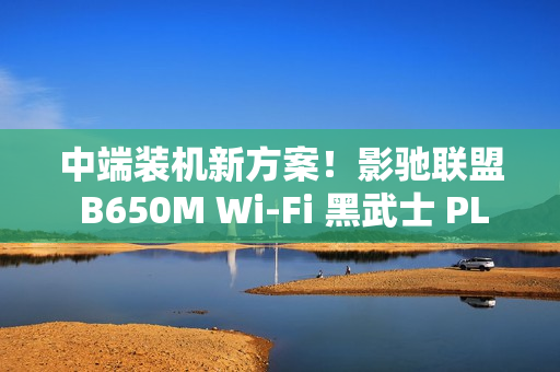 中端装机新方案!影驰联盟 B650M Wi-Fi 黑武士 PLUS 主板评测 中端装机新方案!影驰联盟 B650M Wi-Fi 黑武士 PLUS 主板评测