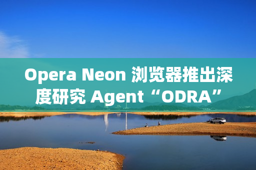Opera Neon 浏览器推出深度研究 Agent“ODRA”