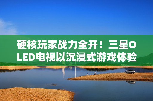 硬核玩家战力全开！三星OLED电视以沉浸式游戏体验铸就致胜利器