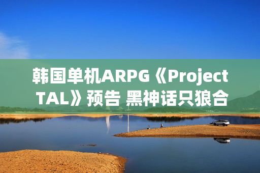 韩国单机ARPG《Project TAL》预告 黑神话只狼合体