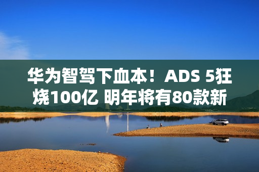 华为智驾下血本！ADS 5狂烧100亿 明年将有80款新车落地