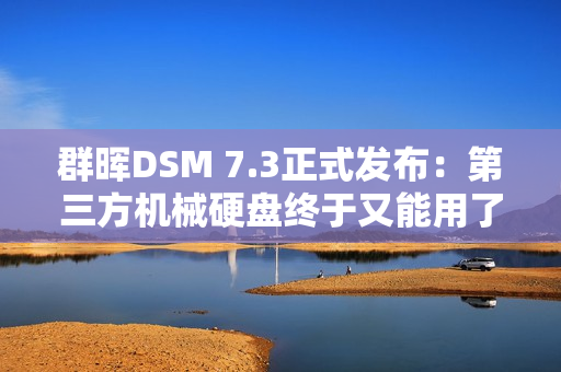 群晖DSM 7.3正式发布：第三方机械硬盘终于又能用了