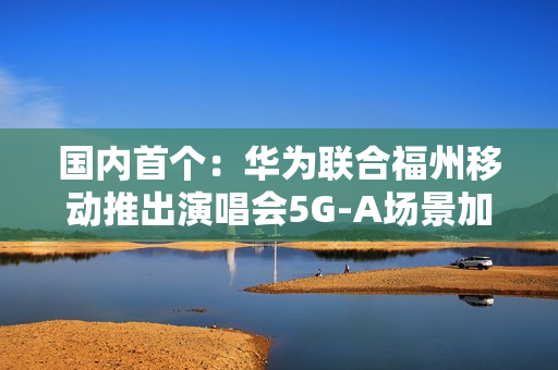 国内首个：华为联合福州移动推出演唱会5G-A场景加速包 手机信号显示VIP