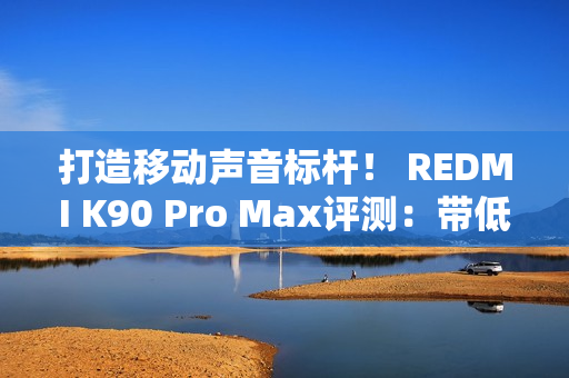 打造移动声音标杆！ REDMI K90 Pro Max评测：带低音炮的旗舰手机