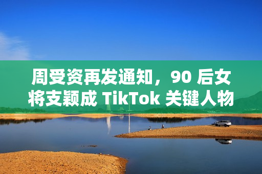 周受资再发通知，90 后女将支颖成 TikTok 关键人物