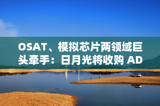 OSAT、模拟芯片两领域巨头牵手：日月光将收购 ADI 槟城制造工厂