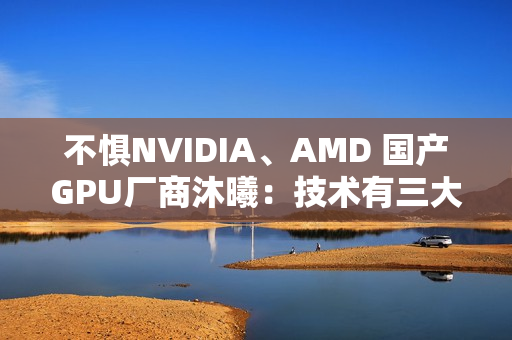 不惧NVIDIA、AMD 国产GPU厂商沐曦：技术有三大优势！