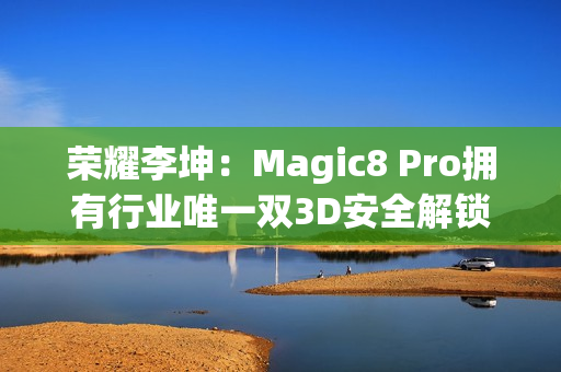 荣耀李坤：Magic8 Pro拥有行业唯一双3D安全解锁
