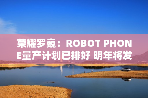 荣耀罗巍：ROBOT PHONE量产计划已排好 明年将发布