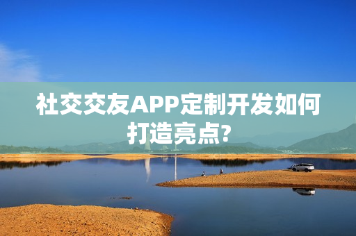 社交交友APP定制开发如何打造亮点?