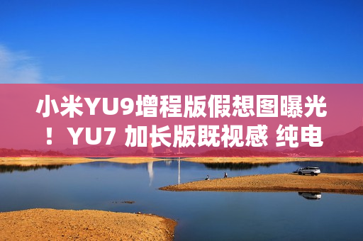 小米YU9增程版假想图曝光！YU7 加长版既视感 纯电续航或超300公里