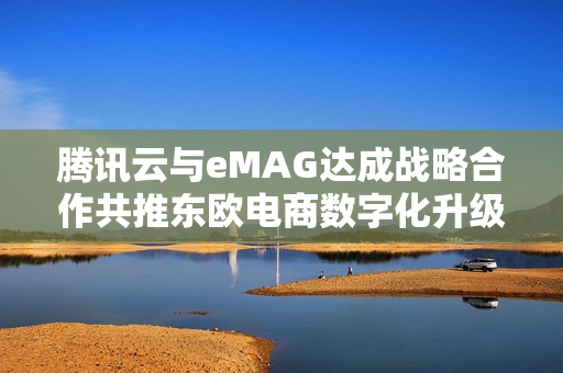 腾讯云与eMAG达成战略合作共推东欧电商数字化升级