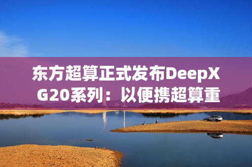 东方超算正式发布DeepX G20系列：以便携超算重塑企业级AI算力标准