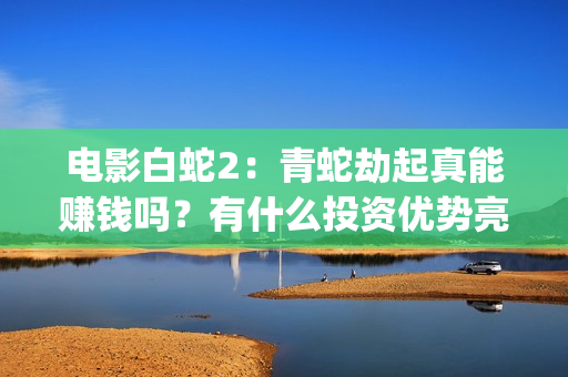 电影白蛇2：青蛇劫起真能赚钱吗？有什么投资优势亮点？(电影白蛇2青蛇劫起官方微博)