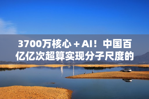 3700万核心＋AI！中国百亿亿次超算实现分子尺度的量子化学建模