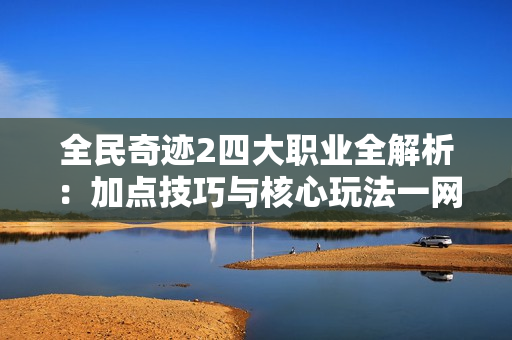 全民奇迹2四大职业全解析：加点技巧与核心玩法一网打