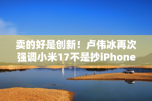 卖的好是创新！卢伟冰再次强调小米17不是抄iPhone 今年1200万用户成米粉