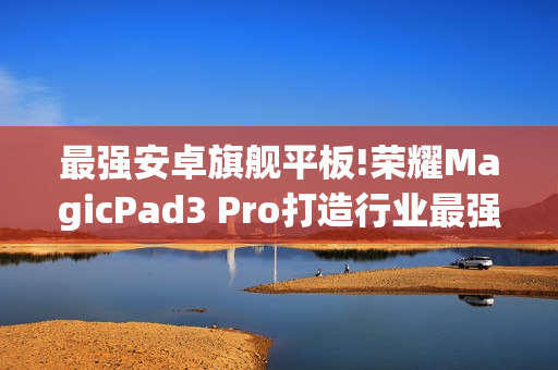 最强安卓旗舰平板!荣耀MagicPad3 Pro打造行业最强体验天花板