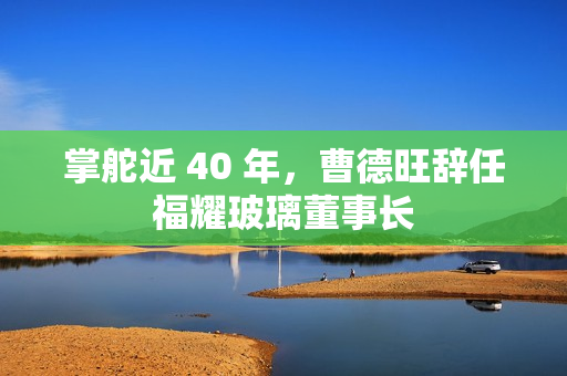 掌舵近 40 年，曹德旺辞任福耀玻璃董事长