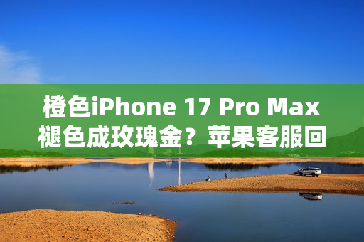 橙色iPhone 17 Pro Max褪色成玫瑰金？苹果客服回应！