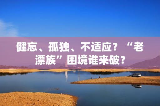 健忘、孤独、不适应？“老漂族”困境谁来破？