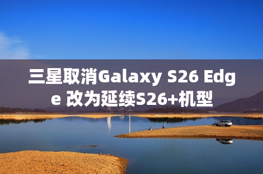三星取消Galaxy S26 Edge 改为延续S26+机型