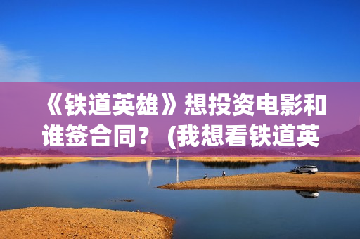《铁道英雄》想投资电影和谁签合同？ (我想看铁道英雄)
