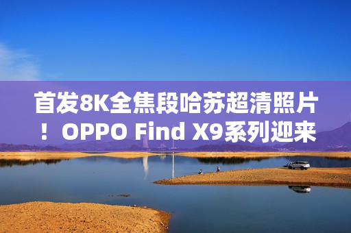 首发8K全焦段哈苏超清照片！OPPO Find X9系列迎来影像革命